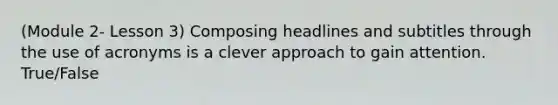 (Module 2- Lesson 3) Composing headlines and subtitles through the use of acronyms is a clever approach to gain attention. True/False