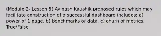 (Module 2- Lesson 5) Avinash Kaushik proposed rules which may facilitate construction of a successful dashboard includes: a) power of 1 page, b) benchmarks or data, c) churn of metrics. True/False