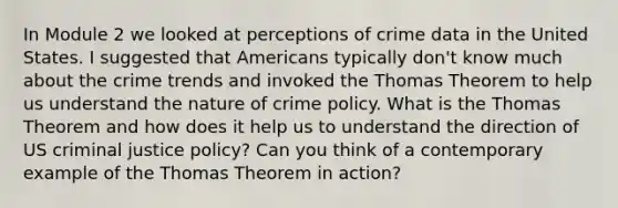 In Module 2 we looked at perceptions of crime data in the United States. I suggested that Americans typically don't know much about the crime trends and invoked the Thomas Theorem to help us understand the nature of crime policy. What is the Thomas Theorem and how does it help us to understand the direction of US criminal justice policy? Can you think of a contemporary example of the Thomas Theorem in action?