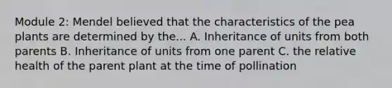 Module 2: Mendel believed that the characteristics of the pea plants are determined by the... A. Inheritance of units from both parents B. Inheritance of units from one parent C. the relative health of the parent plant at the time of pollination