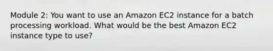 Module 2: You want to use an Amazon EC2 instance for a batch processing workload. What would be the best Amazon EC2 instance type to use?