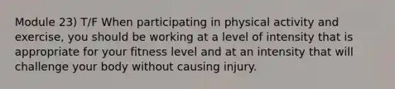 Module 23) T/F When participating in physical activity and exercise, you should be working at a level of intensity that is appropriate for your fitness level and at an intensity that will challenge your body without causing injury.