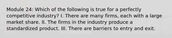 Module 24: Which of the following is true for a perfectly competitive industry? I. There are many firms, each with a large market share. II. The firms in the industry produce a standardized product. III. There are barriers to entry and exit.