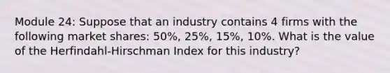 Module 24: Suppose that an industry contains 4 firms with the following market shares: 50%, 25%, 15%, 10%. What is the value of the Herfindahl-Hirschman Index for this industry?