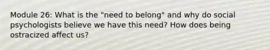 Module 26: What is the "need to belong" and why do social psychologists believe we have this need? How does being ostracized affect us?