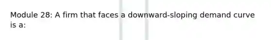 Module 28: A firm that faces a downward-sloping demand curve is a: