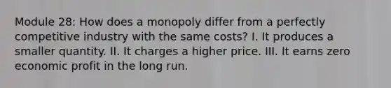 Module 28: How does a monopoly differ from a perfectly competitive industry with the same costs? I. It produces a smaller quantity. II. It charges a higher price. III. It earns zero economic profit in the long run.