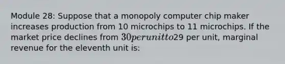 Module 28: Suppose that a monopoly computer chip maker increases production from 10 microchips to 11 microchips. If the market price declines from 30 per unit to29 per unit, marginal revenue for the eleventh unit is: