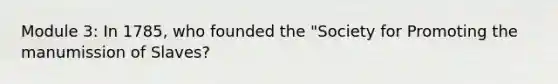 Module 3: In 1785, who founded the "Society for Promoting the manumission of Slaves?