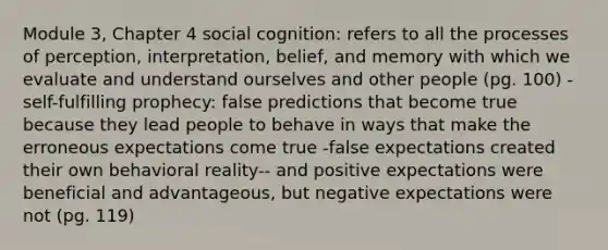 Module 3, Chapter 4 social cognition: refers to all the processes of perception, interpretation, belief, and memory with which we evaluate and understand ourselves and other people (pg. 100) -self-fulfilling prophecy: false predictions that become true because they lead people to behave in ways that make the erroneous expectations come true -false expectations created their own behavioral reality-- and positive expectations were beneficial and advantageous, but negative expectations were not (pg. 119)