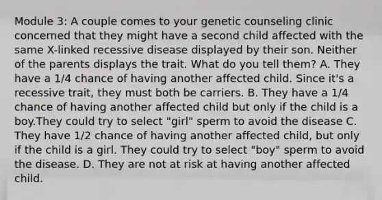 Module 3: A couple comes to your genetic counseling clinic concerned that they might have a second child affected with the same X-linked recessive disease displayed by their son. Neither of the parents displays the trait. What do you tell them? A. They have a 1/4 chance of having another affected child. Since it's a recessive trait, they must both be carriers. B. They have a 1/4 chance of having another affected child but only if the child is a boy.They could try to select "girl" sperm to avoid the disease C. They have 1/2 chance of having another affected child, but only if the child is a girl. They could try to select "boy" sperm to avoid the disease. D. They are not at risk at having another affected child.