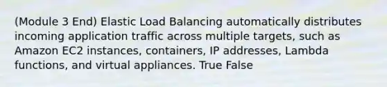 (Module 3 End) Elastic Load Balancing automatically distributes incoming application traffic across multiple targets, such as Amazon EC2 instances, containers, IP addresses, Lambda functions, and virtual appliances. True False