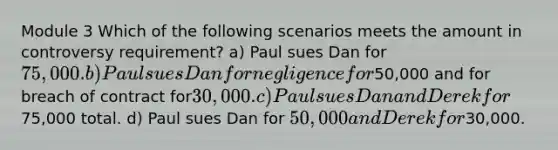 Module 3 Which of the following scenarios meets the amount in controversy requirement? a) Paul sues Dan for 75,000. b) Paul sues Dan for negligence for50,000 and for breach of contract for30,000. c) Paul sues Dan and Derek for75,000 total. d) Paul sues Dan for 50,000 and Derek for30,000.