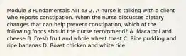 Module 3 Fundamentals ATI 43 2. A nurse is talking with a client who reports constipation. When the nurse discusses dietary changes that can help prevent constipation, which of the following foods should the nurse recommend? A. Macaroni and cheese B. Fresh fruit and whole wheat toast C. Rice pudding and ripe bananas D. Roast chicken and white rice