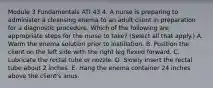 Module 3 Fundamentals ATI 43 4. A nurse is preparing to administer a cleansing enema to an adult client in preparation for a diagnostic procedure. Which of the following are appropriate steps for the nurse to take? (Select all that apply.) A. Warm the enema solution prior to instillation. B. Position the client on the left side with the right leg flexed forward. C. Lubricate the rectal tube or nozzle. D. Slowly insert the rectal tube about 2 inches. E. Hang the enema container 24 inches above the client's anus.