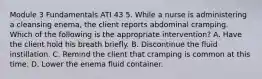 Module 3 Fundamentals ATI 43 5. While a nurse is administering a cleansing enema, the client reports abdominal cramping. Which of the following is the appropriate intervention? A. Have the client hold his breath briefly. B. Discontinue the fluid instillation. C. Remind the client that cramping is common at this time. D. Lower the enema fluid container.