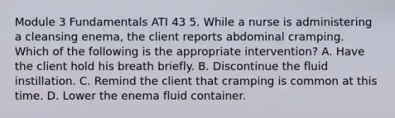 Module 3 Fundamentals ATI 43 5. While a nurse is administering a cleansing enema, the client reports abdominal cramping. Which of the following is the appropriate intervention? A. Have the client hold his breath briefly. B. Discontinue the fluid instillation. C. Remind the client that cramping is common at this time. D. Lower the enema fluid container.