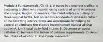 Module 3 Fundamentals ATI 44 1. A nurse in a provider's office is assessing a client who reports losing control of urine whenever she coughs, laughs, or sneezes. The client relates a history of three vaginal births, but no serious accidents or illnesses. Which of the following interventions are appropriate for helping to control or eliminate the client's incontinence? (Select all that apply.) A. Limit total daily fluid intake. B. Decrease or avoid caffeine. C. Increase the intake of calcium supplements. D. Avoid the intake of alcohol. E. Use Credé maneuver.