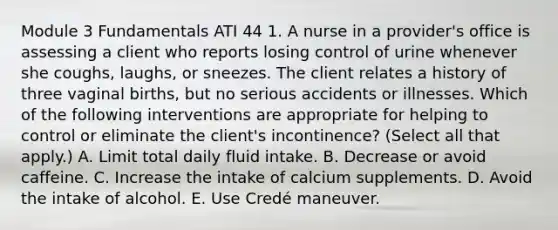 Module 3 Fundamentals ATI 44 1. A nurse in a provider's office is assessing a client who reports losing control of urine whenever she coughs, laughs, or sneezes. The client relates a history of three vaginal births, but no serious accidents or illnesses. Which of the following interventions are appropriate for helping to control or eliminate the client's incontinence? (Select all that apply.) A. Limit total daily fluid intake. B. Decrease or avoid caffeine. C. Increase the intake of calcium supplements. D. Avoid the intake of alcohol. E. Use Credé maneuver.