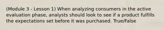 (Module 3 - Lesson 1) When analyzing consumers in the active evaluation phase, analysts should look to see if a product fulfills the expectations set before it was purchased. True/False