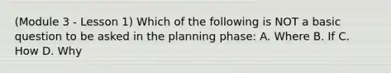 (Module 3 - Lesson 1) Which of the following is NOT a basic question to be asked in the planning phase: A. Where B. If C. How D. Why