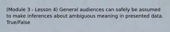 (Module 3 - Lesson 4) General audiences can safely be assumed to make inferences about ambiguous meaning in presented data. True/False