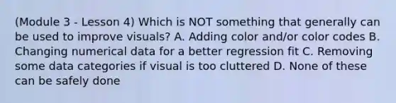 (Module 3 - Lesson 4) Which is NOT something that generally can be used to improve visuals? A. Adding color and/or color codes B. Changing numerical data for a better regression fit C. Removing some data categories if visual is too cluttered D. None of these can be safely done