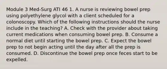 Module 3 Med-Surg ATI 46 1. A nurse is reviewing bowel prep using polyethylene glycol with a client scheduled for a colonoscopy. Which of the following instructions should the nurse include in the teaching? A. Check with the provider about taking current medications when consuming bowel prep. B. Consume a normal diet until starting the bowel prep. C. Expect the bowel prep to not begin acting until the day after all the prep is consumed. D. Discontinue the bowel prep once feces start to be expelled.