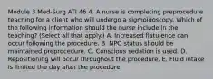 Module 3 Med-Surg ATI 46 4. A nurse is completing preprocedure teaching for a client who will undergo a sigmoidoscopy. Which of the following information should the nurse include in the teaching? (Select all that apply.) A. Increased flatulence can occur following the procedure. B. NPO status should be maintained preprocedure. C. Conscious sedation is used. D. Repositioning will occur throughout the procedure. E. Fluid intake is limited the day after the procedure.