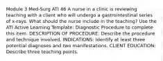 Module 3 Med-Surg ATI 46 A nurse in a clinic is reviewing teaching with a client who will undergo a gastrointestinal series of x‑rays. What should the nurse include in the teaching? Use the ATI Active Learning Template: Diagnostic Procedure to complete this item. DESCRIPTION OF PROCEDURE: Describe the procedure and technique involved. INDICATIONS: Identify at least three potential diagnoses and two manifestations. CLIENT EDUCATION: Describe three teaching points.