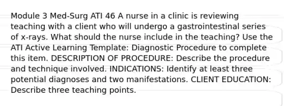 Module 3 Med-Surg ATI 46 A nurse in a clinic is reviewing teaching with a client who will undergo a gastrointestinal series of x‑rays. What should the nurse include in the teaching? Use the ATI Active Learning Template: Diagnostic Procedure to complete this item. DESCRIPTION OF PROCEDURE: Describe the procedure and technique involved. INDICATIONS: Identify at least three potential diagnoses and two manifestations. CLIENT EDUCATION: Describe three teaching points.