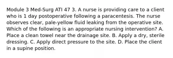 Module 3 Med-Surg ATI 47 3. A nurse is providing care to a client who is 1 day postoperative following a paracentesis. The nurse observes clear, pale‑yellow fluid leaking from the operative site. Which of the following is an appropriate nursing intervention? A. Place a clean towel near the drainage site. B. Apply a dry, sterile dressing. C. Apply direct pressure to the site. D. Place the client in a supine position.