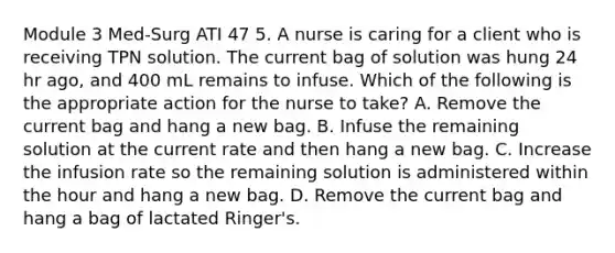 Module 3 Med-Surg ATI 47 5. A nurse is caring for a client who is receiving TPN solution. The current bag of solution was hung 24 hr ago, and 400 mL remains to infuse. Which of the following is the appropriate action for the nurse to take? A. Remove the current bag and hang a new bag. B. Infuse the remaining solution at the current rate and then hang a new bag. C. Increase the infusion rate so the remaining solution is administered within the hour and hang a new bag. D. Remove the current bag and hang a bag of lactated Ringer's.