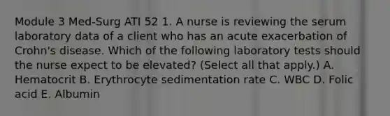 Module 3 Med-Surg ATI 52 1. A nurse is reviewing the serum laboratory data of a client who has an acute exacerbation of Crohn's disease. Which of the following laboratory tests should the nurse expect to be elevated? (Select all that apply.) A. Hematocrit B. Erythrocyte sedimentation rate C. WBC D. Folic acid E. Albumin