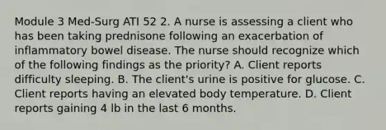 Module 3 Med-Surg ATI 52 2. A nurse is assessing a client who has been taking prednisone following an exacerbation of inflammatory bowel disease. The nurse should recognize which of the following findings as the priority? A. Client reports difficulty sleeping. B. The client's urine is positive for glucose. C. Client reports having an elevated body temperature. D. Client reports gaining 4 lb in the last 6 months.