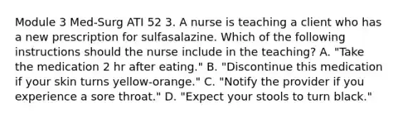 Module 3 Med-Surg ATI 52 3. A nurse is teaching a client who has a new prescription for sulfasalazine. Which of the following instructions should the nurse include in the teaching? A. "Take the medication 2 hr after eating." B. "Discontinue this medication if your skin turns yellow‑orange." C. "Notify the provider if you experience a sore throat." D. "Expect your stools to turn black."