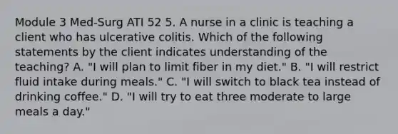 Module 3 Med-Surg ATI 52 5. A nurse in a clinic is teaching a client who has ulcerative colitis. Which of the following statements by the client indicates understanding of the teaching? A. "I will plan to limit fiber in my diet." B. "I will restrict fluid intake during meals." C. "I will switch to black tea instead of drinking coffee." D. "I will try to eat three moderate to large meals a day."