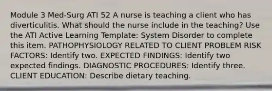 Module 3 Med-Surg ATI 52 A nurse is teaching a client who has diverticulitis. What should the nurse include in the teaching? Use the ATI Active Learning Template: System Disorder to complete this item. PATHOPHYSIOLOGY RELATED TO CLIENT PROBLEM RISK FACTORS: Identify two. EXPECTED FINDINGS: Identify two expected findings. DIAGNOSTIC PROCEDURES: Identify three. CLIENT EDUCATION: Describe dietary teaching.