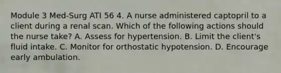 Module 3 Med-Surg ATI 56 4. A nurse administered captopril to a client during a renal scan. Which of the following actions should the nurse take? A. Assess for hypertension. B. Limit the client's fluid intake. C. Monitor for orthostatic hypotension. D. Encourage early ambulation.