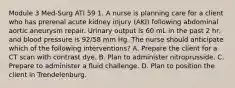 Module 3 Med-Surg ATI 59 1. A nurse is planning care for a client who has prerenal acute kidney injury (AKI) following abdominal aortic aneurysm repair. Urinary output is 60 mL in the past 2 hr, and blood pressure is 92/58 mm Hg. The nurse should anticipate which of the following interventions? A. Prepare the client for a CT scan with contrast dye. B. Plan to administer nitroprusside. C. Prepare to administer a fluid challenge. D. Plan to position the client in Trendelenburg.