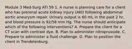 Module 3 Med-Surg ATI 59 1. A nurse is planning care for a client who has prerenal acute kidney injury (AKI) following abdominal aortic aneurysm repair. Urinary output is 60 mL in the past 2 hr, and blood pressure is 92/58 mm Hg. The nurse should anticipate which of the following interventions? A. Prepare the client for a CT scan with contrast dye. B. Plan to administer nitroprusside. C. Prepare to administer a fluid challenge. D. Plan to position the client in Trendelenburg.