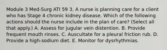 Module 3 Med-Surg ATI 59 3. A nurse is planning care for a client who has Stage 4 chronic kidney disease. Which of the following actions should the nurse include in the plan of care? (Select all that apply.) A. Assess for jugular vein distention. B. Provide frequent mouth rinses. C. Auscultate for a pleural friction rub. D. Provide a high‑sodium diet. E. Monitor for dysrhythmias.