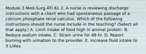 Module 3 Med-Surg ATI 61 2. A nurse is reviewing discharge instructions with a client who had spontaneous passage of a calcium phosphate renal calculus. Which of the following instructions should the nurse include in the teaching? (Select all that apply.) A. Limit intake of food high in animal protein. B. Reduce sodium intake. C. Strain urine for 48 hr. D. Report burning with urination to the provider. E. Increase fluid intake to 3 L/day.