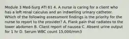 Module 3 Med-Surg ATI 61 4. A nurse is caring for a client who has a left renal calculus and an indwelling urinary catheter. Which of the following assessment findings is the priority for the nurse to report to the provider? A. Flank pain that radiates to the lower abdomen B. Client report of nausea C. Absent urine output for 1 hr D. Serum WBC count 15,000/mm3