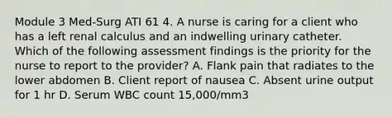 Module 3 Med-Surg ATI 61 4. A nurse is caring for a client who has a left renal calculus and an indwelling urinary catheter. Which of the following assessment findings is the priority for the nurse to report to the provider? A. Flank pain that radiates to the lower abdomen B. Client report of nausea C. Absent urine output for 1 hr D. Serum WBC count 15,000/mm3