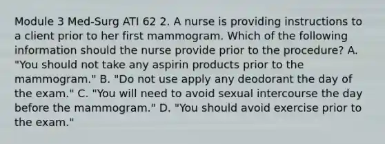 Module 3 Med-Surg ATI 62 2. A nurse is providing instructions to a client prior to her first mammogram. Which of the following information should the nurse provide prior to the procedure? A. "You should not take any aspirin products prior to the mammogram." B. "Do not use apply any deodorant the day of the exam." C. "You will need to avoid sexual intercourse the day before the mammogram." D. "You should avoid exercise prior to the exam."