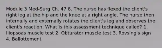 Module 3 Med-Surg Ch. 47 8. The nurse has flexed the client's right leg at the hip and the knee at a right angle. The nurse then internally and externally rotates the client's leg and observes the client's reaction. What is this assessment technique called? 1. Iliopsoas muscle test 2. Obturator muscle test 3. Rovsing's sign 4. Ballottement