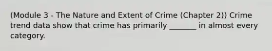 (Module 3 - The Nature and Extent of Crime (Chapter 2)) Crime trend data show that crime has primarily _______ in almost every category.