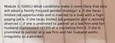 Module 3: (Q001) What conditions make it more likely that Julia will adopt a Family Focused gender strategy? a. if she faces limited job opportunities and is married to a man with a high-paying job b. if she faces limited job prospects and is recently divorced c. if she is promoted to partner at a law firm and her husband is promoted to CEO at a marketing firm d. if she is promoted to partner at a law firm and her husband works irregularly as a plumber