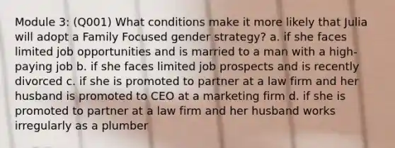 Module 3: (Q001) What conditions make it more likely that Julia will adopt a Family Focused gender strategy? a. if she faces limited job opportunities and is married to a man with a high-paying job b. if she faces limited job prospects and is recently divorced c. if she is promoted to partner at a law firm and her husband is promoted to CEO at a marketing firm d. if she is promoted to partner at a law firm and her husband works irregularly as a plumber